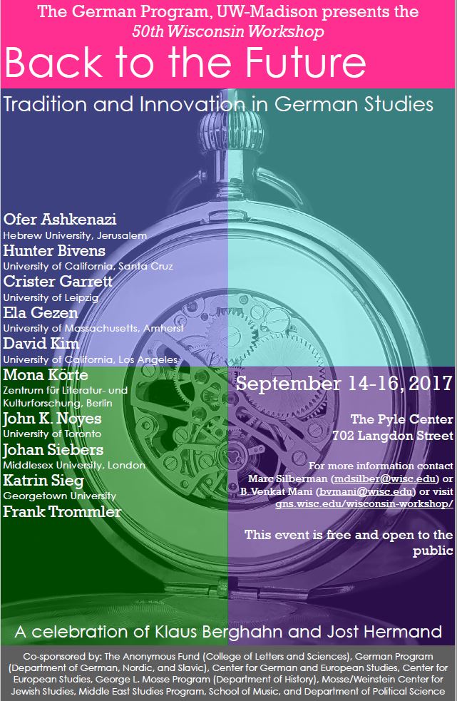 image of a poster for A Tradition of the Department of German at the University of Wisconsin, Madison. "The German Program, UW-Madison presents the 50th Wisconsin Workshop: Back to the Future, Tradition and Innovation in German Studies."
Text:
Ofer Ashkenazi, Hebrew University, Jerusalem
Hunter Bivens, University of California, Santa Cruz
Crister Garrett, University of Leipzig
Ela Gezen, University of Massachusetts, Amherst
David Kim, University of California, Los Angeles
Mona Korte, Zentrum for Literatur-und kulturforschung, Berlin
John K. Noyes, University of Toronto
Johan Siebers, Middlesex University, London
Katrin Sieg, Georgetown University
Frank Trommler
September 14-16, 2017
The Pyle Center
702 Langdon Street
For more information, contact Mark Silberman or B. Venkat Mani or visit gns.wisc.edu/wisconsin-workshop/
This event is free and open to the public
A celebration of Klaus Berghahn and Jost Hermand