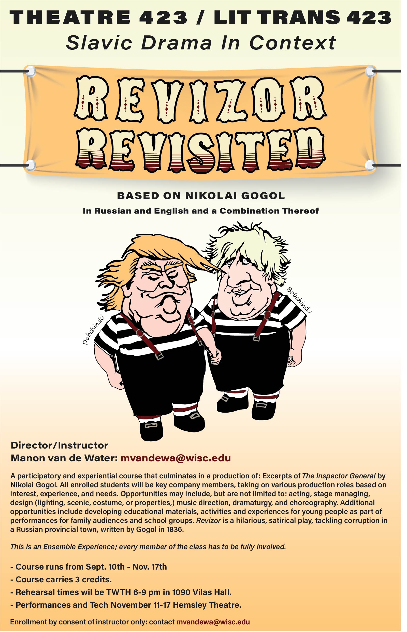Image is of a course poster for Theatre 423/LitTrans 423: Slabic Drama in Context. Revizor Revisited. Image includes caricature drawings of Donald Trump and Boris Johnson.
Text: Based on Nikolai Gogol, in Russian and English and a combination thereof.
Director/Instructor: Manon van de Water: mvandewa@wisc.edu
A participatory and experimental course that culminates in a production of: Excerpts of The Inspector General by Nikolai Gogol. All enrolled students will be key company members, taking on various production roles based on interest, experience, and needs. Opportunities may include, but are not limited to: acting, stage managing, design (lighting, scenic, costume, or properties,) music direction, dramaturgy, and coreography. Additional opportunities include developing ediucational materials, activities, and experiences for young people as part of performances for family audiences and school groups, Revizor is a hilarious, satirical play, tackling corruption in a Russian Provincial town, written by Gogol in 1836.
Enrollment by consent Instructor only: contact mvandewa@wisc.edu
This is an Ensemble Experience; every member of the class has to be fully involved.
Course runs from Sept 10-Nov 17. Course carries 3 credits. Rehearsal times will be TWTH 6-9 pm in 1090 Vilas Hall. Performances and Tech November 11-17 Hemsley Theatre.