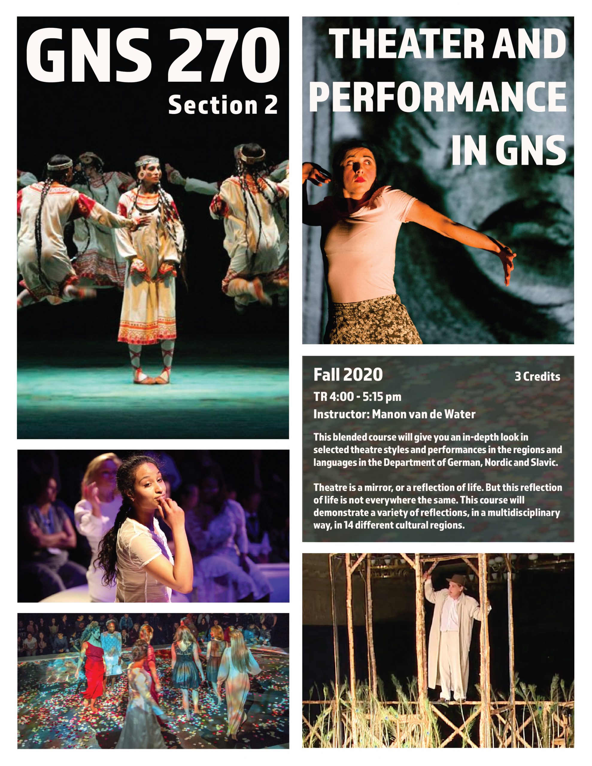 Image of course poster for GNS 270: Theater and Performance in GNS, Section 2. Images are of various theatre performances.

Text: Fall 2020, TR 4:00 - 5:15 pm, 3 credits, Instructor Manon van de Water. This blended course will give you an in-depth  look in selected theatre styles and performances in the regions and languages in the Department of German, Nordic, and Slavic.

Theatre is a mirror, or a reflection of life. But this reflection of life is not everywhere the same. This course will demonstrate a variety of reflections, in a multidisciplinary way, in 14 different cultural regions.