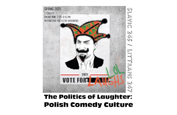 This image is of a course poster for Slavic 245: Politics and Comedy in Poland. 

Text: Spring 2021, 3 credits, Online MWF 2:25-3:15 pm, Instructor: Krzysztof Browski. Slavic 245/LitTrans 247. The Politics of Laughter: Polish Comedy Culture.