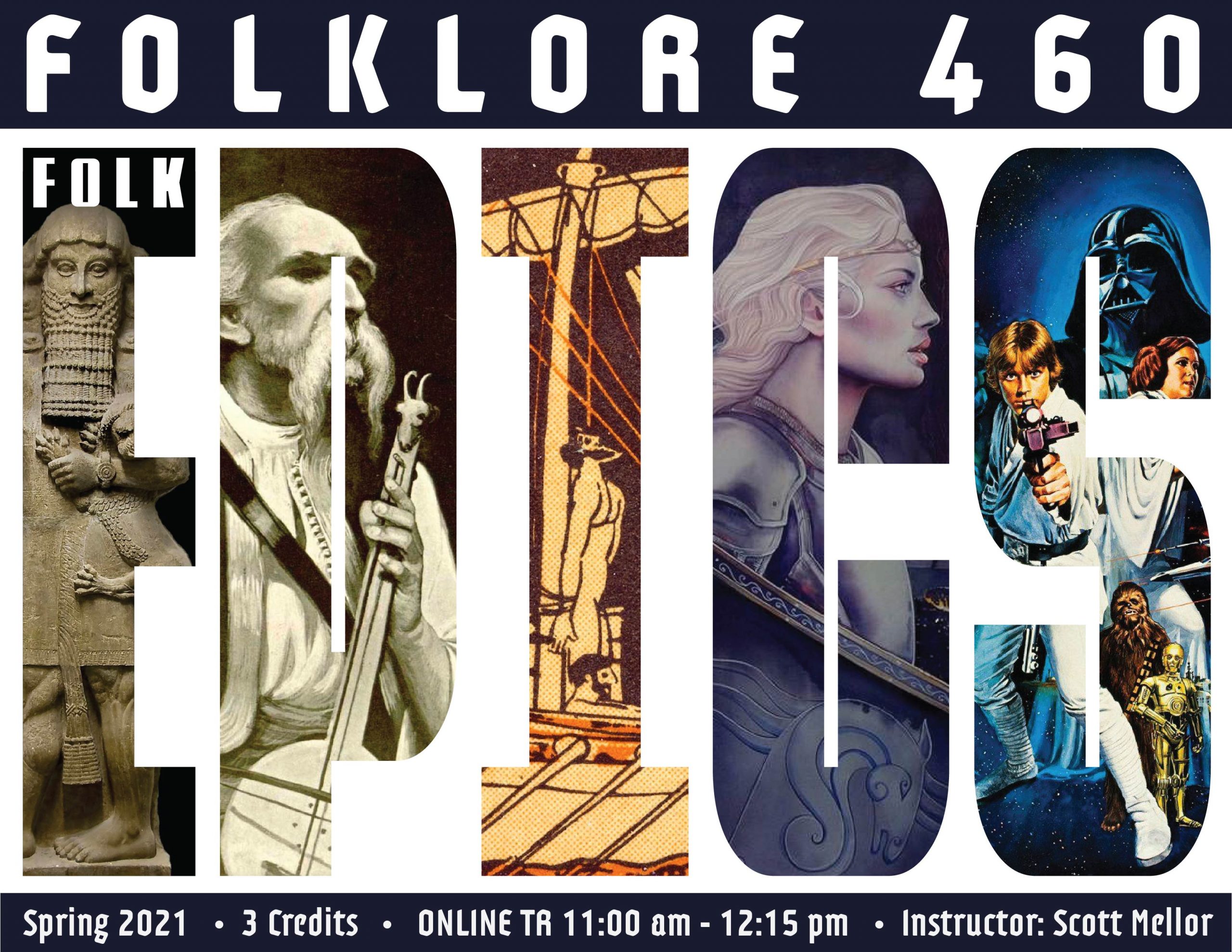 image is of a course poster for Folklore 460: Folk Epics. The word "EPICS" has images inside, including (left to right) an alabaster statue of the Mesopotamian figure Gilgamesh, a portrait of Filip Višnjić, a famous 19th-century Serbian epic poet and guslar (gusle player), __________ (#3), a depiction of the character Éowyn from The Lord of the Rings, and an image of Star Wars.

Text: Spring 2021, 3 credits, Online TR 11:00 am - 12:15 pm, Instructor: Scott Mellor.