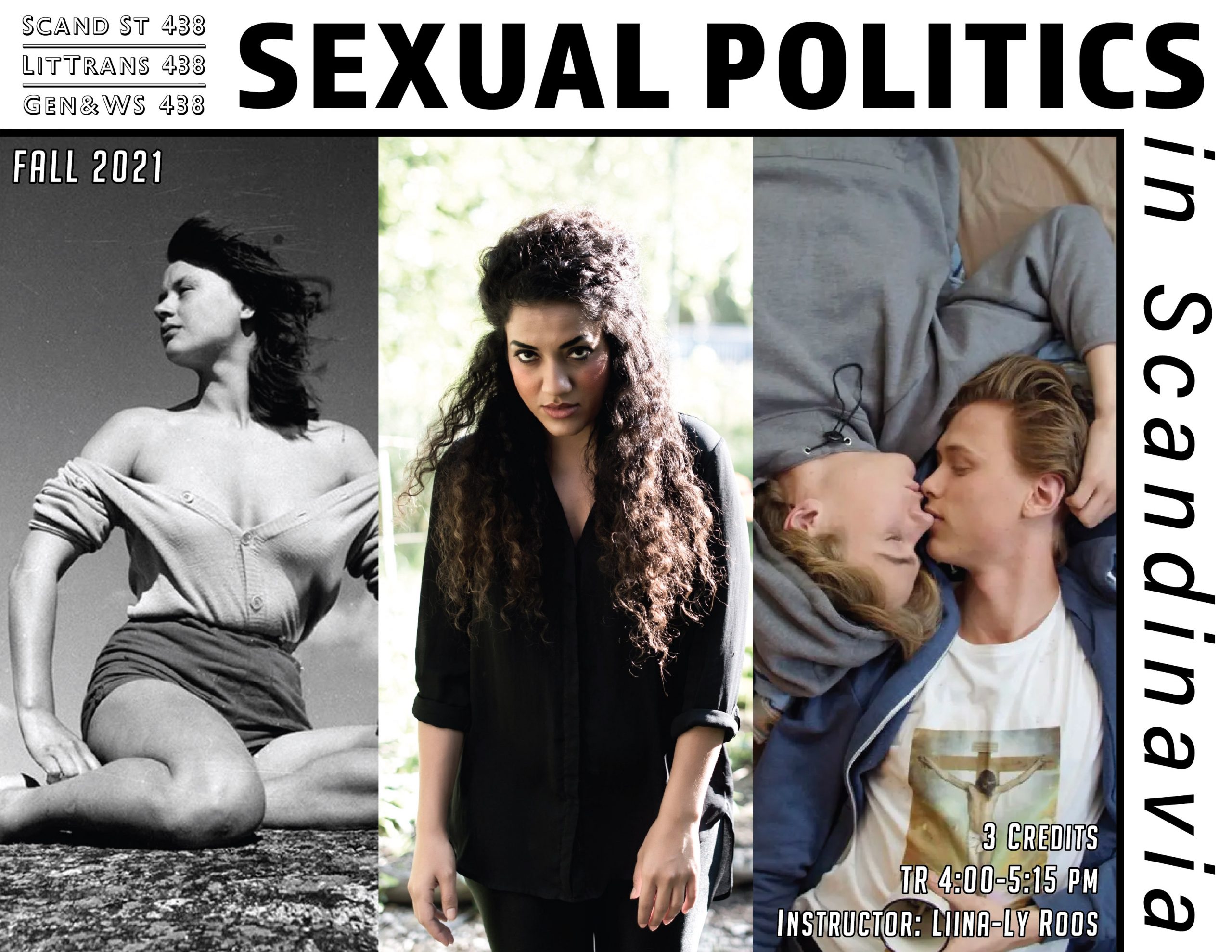 This image is of a course poster for Scand St 438: Sexual Politics in Scandinavia. The images depicted are of a woman in black and white in a low-rise cardigan and skirt, a woman in the middle in a black outfit looking mysterious, and two guys in the far-right picture laying with their heads facing each other in opposite orientations with clear romantic chemistry.
Text: Scand St 438, LitTrans 438, Gen&WS 438, Fall 2021, 3 credits, TR 4:00-4:15 pm, Instructor: Liina-Ly Roos.