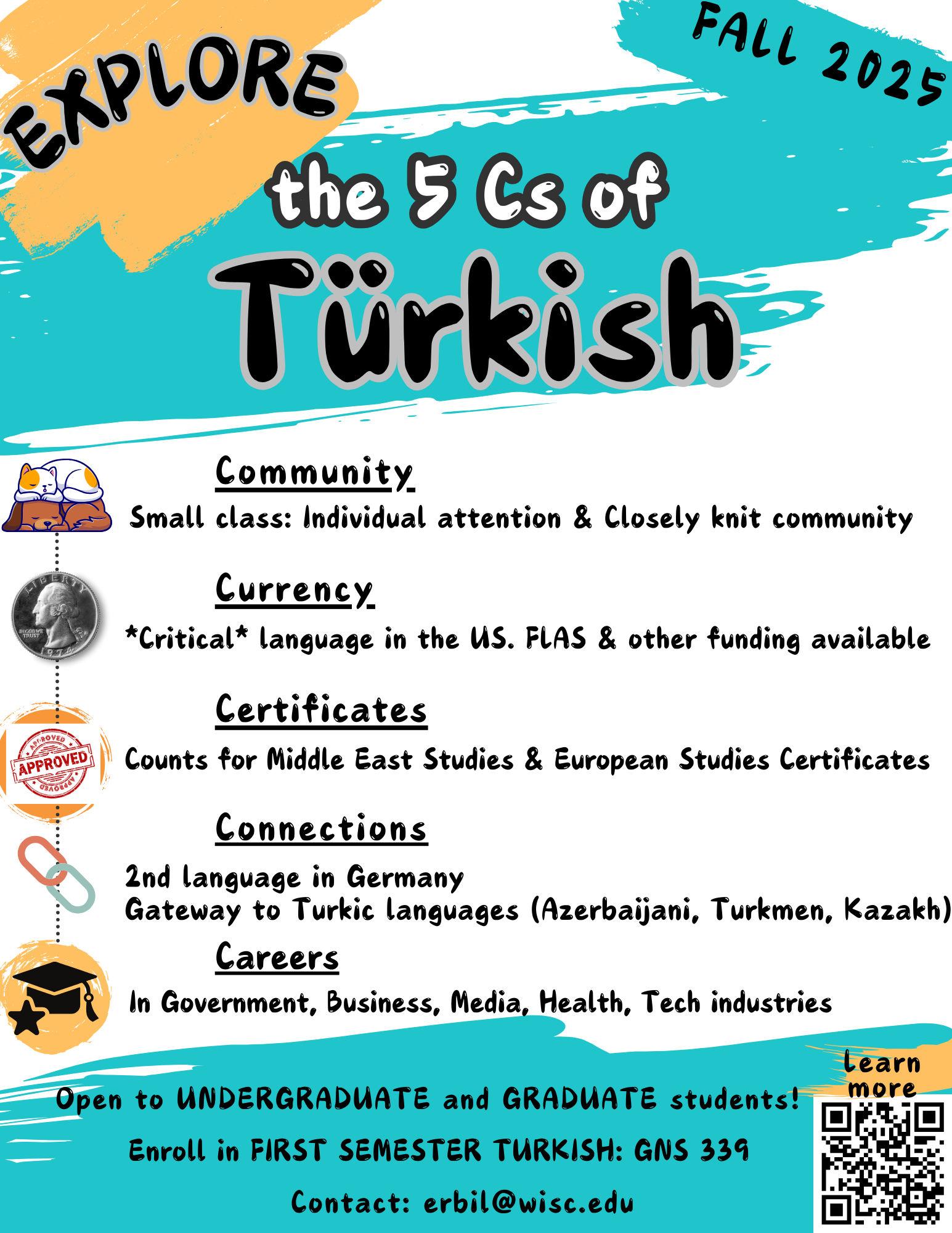 Poster for Turkish. 

Explore the 5 Cs of Turkish

Community:
Small Class: 
individual attention and closely knit community

currency 
critical language in the us. flas and other funding available.

certificates
counts for middle east studies and European studies certificates 

connections
2nd language in germany
gateway to Turkic languages (Azerbaijani, Turkmen, Kazakh)

careers
in government, business, media, health, tech industries

open to undergraduate and graduate students! enroll in first semester Turkish: gns 339
contact erbil@wisc.edu. 