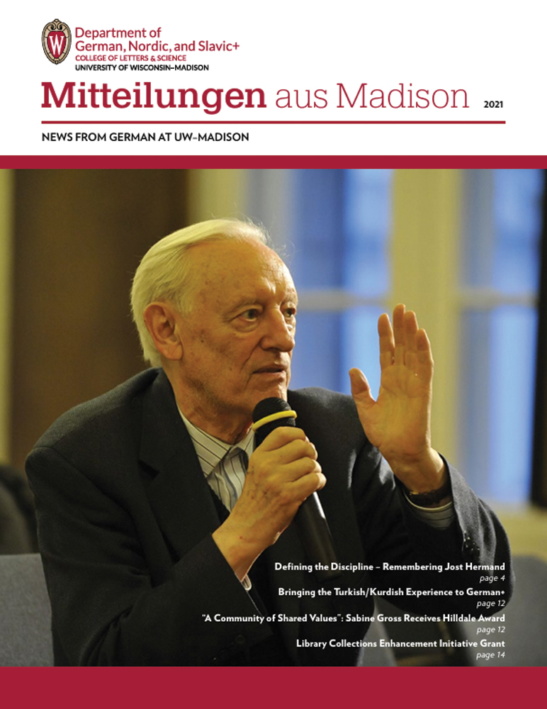 image of newsletter cover for Mitteilungen aus Madison, 2021 edition. Top left: Department of German, Nordic, and Slavic+ logo (subtext: college of letters & science, University of Wisconsin-Madison). Image of Jost Hermand, a renowned William F. Vilas Research Professor of German at the University of Wisconsin-Madison, where he taught for over 50 years.

Text: Defining the Discipline – Remembering Jost Hermand, page 4. Bringing the Turkish/Kurdish Experience to German+, page 12. “A Community of Shared Values”: Sabine Gross Receives Hilldale Award, page 12. Library Collections Enhancement Initiative Grant, page 14.