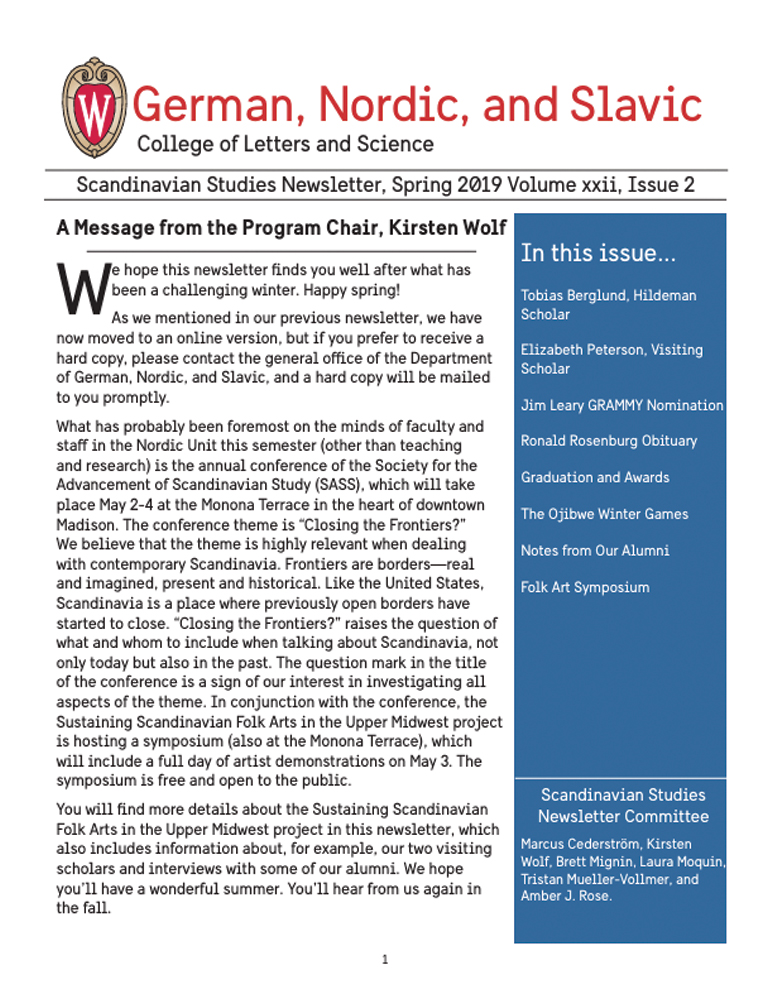 image of Scandinavian Studies Newsletter, spring 2019 edition. Image a letter from the program chair, Kirsten Wolf. German, Nordic, and Slavic+ logo in the top left.

Text: Spring 2019, Scandinavian Studies Newsletter, Volume xxii, Issue 2. In this issue...
Tobias Berglund, Hildeman Scholar. Elizabeth Peterson, Visiting Scholar. Jim Leary GRAMMY Nomination. Ronald Rosenburg Obituary. Graduation and Awards. The Ojibwe Winter Games. Notes from our Alumni. Folk Art Symposium.