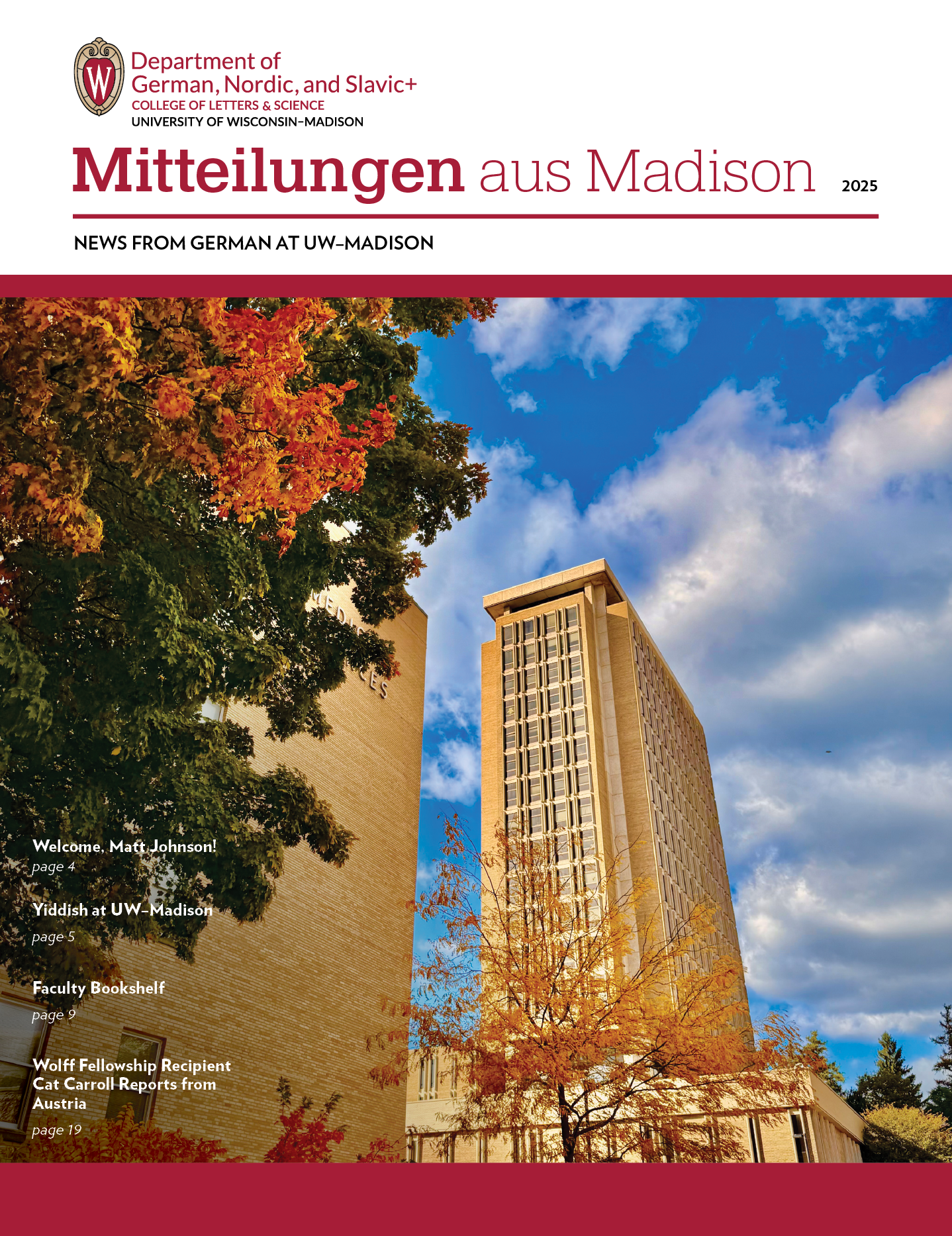 image of newsletter cover for Mitteilungen aus Madison, 2025 edition. Top left: Department of German, Nordic, and Slavic+ logo (subtext: college of letters & science, University of Wisconsin-Madison). Image of Van Hise Hall in the fall.

Text: News from German at UW-Madison. Welcome, Matt Johnson! Page 4. Yiddish and UW-Madison, Page 5. Faculty Bookshelf, Page 9. Wolff Fellowship Recipient Cat Carroll Reports from Austria, page 19.