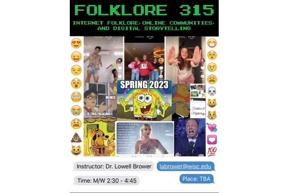 Image of a course poster for Folklore 315: Internet Folklore: Online Communities and Digital Storytelling. Images are of different internet memes and emojis lining the sides. In the middle is Spongebob with Spring 2023 written.

Text: Instructor: Dr. Lowell Brower, Labrower@wisc.edu, Time: M/W 2:30 - 4:45, Place: TBA.