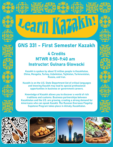 The image is a course poster for GNS 331 - First Semester Kazakh. Images featured include (left to right) a Kazakh Dombra, sweet potato balls, Baiterek Tower, a famous monument located in Astana, the capital city of Kazakhstan, and the Kazakh national dish, Beshbarmak.

Text: big text at top that says "Learn Kazakh!" 
4 credits, MTWR 8:50 - 9:40 am, Instructor Gulnara Glowacki.
Kazakh is spoken by 12 million people in Kazakhstan, China, Mongolia, Turkey, Uzbekistan, Tajikistan, Turkmenistan, Russia, and Iran. Kazakh is on the U.S. State Department list of critical languages and knowing Kazakh may lead to special professional opportunities in business or government careers. Knowledge of Kazakh allows you to discover a world of rich traditions and customs. Business partnerships between Kazakhstan and the US are growing, creating a strong demand for Americans who can speak Kazakh. The Russian Overseas Flagship Capstone Program takes place in Almaty, Kazakhstan.