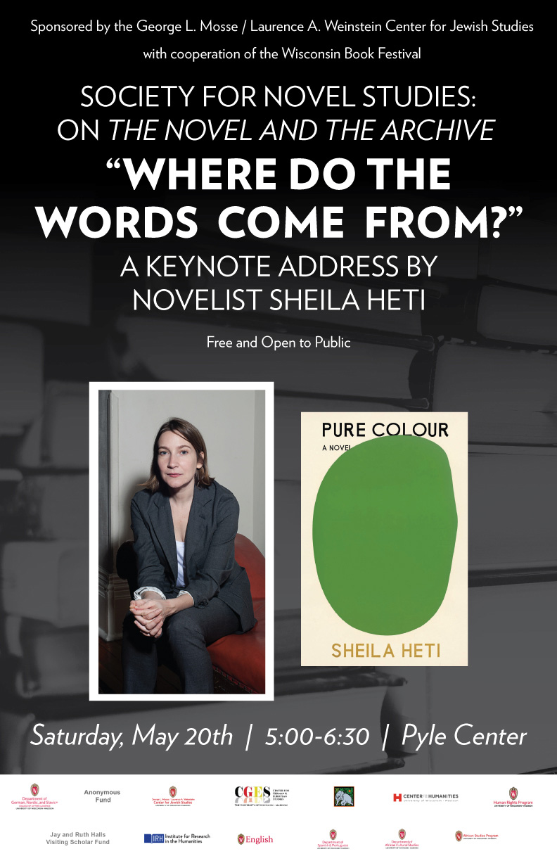Image of Keynote speaker poster. Society for novel studies: on the novel and the archive "Where do the words come from?"  A keynote address by novelist Sheila Heti. Free and open to the public. Images include an image of Sheila Heti and a book cover of her novel, Pure Color.

Additional text: Sponsored by the George L. Mosse/ Laurence A Weinstein Center for Jewish studies with cooperation of the Wisconsin Book Festival. Saturday, May 20th, 5:00 - 6:30, Pyle Center. Sponsorship logos on the bottom.
