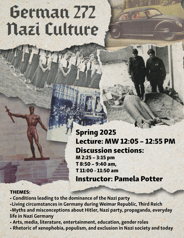 Poster for German 272: Nazi Culture. Spring 2025. Lecture : MW 12:05 - 12:55 pm. Discussion sections: MT. Instructor: Pamela Potter. Themes: Conditions leading to the dominance of the nazi party. living circumstances in germany during weimar republic, third reich. myths and misconceptions bout hitler, nazi party, propaganda, everyday life in Nazi Germany. arts, media, literature, entertainment, education, gender roles. rhetoric of xenophobia, populism, and exclusion in nazi society and today. This depicts multiple photos from nazi germany. 