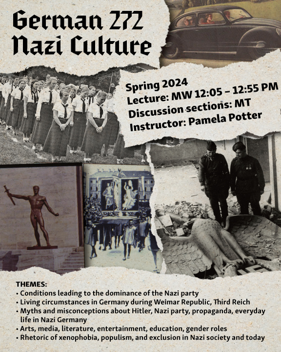 Poster for German 272: Nazi Culture. Spring 2024. Lecture : MW 12:05 - 12:55 pm. Discussion sections: MT. Instructor: Pamela Potter. Themes: Conditions leading to the dominance of the nazi party. living circumstances in germany during weimar republic, third reich. myths and misconceptions bout hitler, nazi party, propaganda, everyday life in Nazi Germany. arts, media, literature, entertainment, education, gender roles. rhetoric of xenophobia, populism, and exclusion in nazi society and today. This depicts multiple photos from nazi germany. 