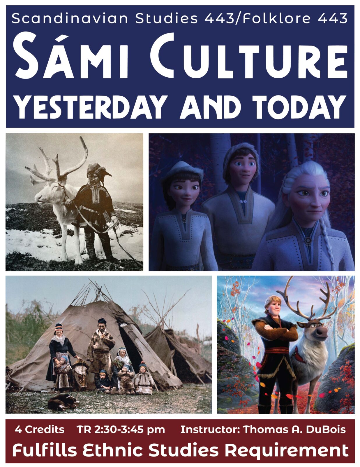 This image is of a course poster for Scandinavian Studies 443/Folklore 443: Sami Culture Yesterday and Today. Images depicted include two images from the film Frozen 2 (upper right and bottom right), a person in traditional clothing with a reindeer (top left), and a Sami family in 1990 Norway.
Text: 4 credits, TR 2:30-3:45 Pm, Instructor: Thomas A. Dubois, Fulfills Ethnic Studies Requirement.