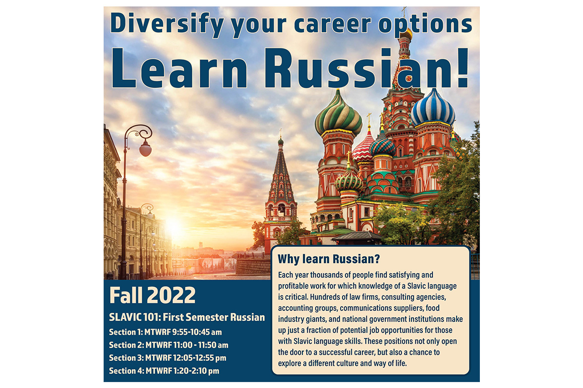 This image is a course poster of Slavic 101: First Semester Russian. This image features St. Basil's Cathedral in Moscow, Russia.

Text: Diversify your career options: Learn Russian!
Fall 2022, Slavic 101: First Semester Russian
Section 1: MTWRF 9:55-10:45 am
Section 2: MTWRF 11:00-11:50 am
Section 3: MTWRF 12:05-12:55 pm
Section 4: MTWRF 1:20-2:10 pm
Why learn Russian? Each year thousands of people find satisfying and profitable work for which knowledge of a Slavic language is critical. Hundreds of law firms, consulting agencies, accounting groups, communications suppliers, food industry giants, and national government institutions make p just a fraction of potential job opportunities for those with Slavic language skills. These positions not only open the door to a successful career, but also a chance to explore a different culture and way of life.