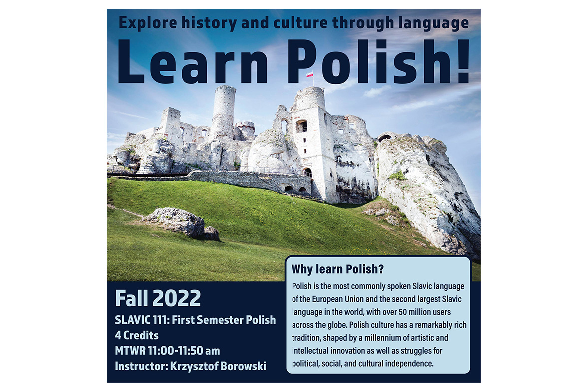 The image is a course poster for Slavic 111: First Semester Polish. The image features Ogrodzieniec Castle, a ruined medieval castle located in southern Poland.

Text: Explore history and culture through language: Learn Polish! Fall 2022, Slavic 111, First Semester Polish, 4 credits, MTWR 11:00-11:50 am, instructor: Krzysztof Borowski. Why learn Polish? Polish is the most commonly spoken Slavic language of the European Union and the second largest Slavic language in the world, with over 50 million users across the globe. Polish culture has a remarkably rich tradition, shaped by a millennium of artistic and intellectual innovation as well as struggles for political, social, and cultural independence.  