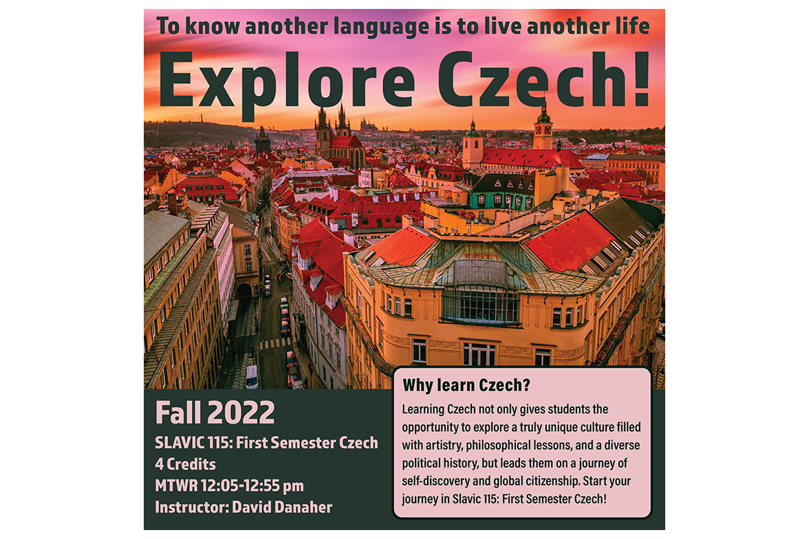 Image is a course poster for Slavic 115: First Semester Czech. The image is a scenic overview of the historical skyline of Prague, Czech Republic.

Text: To know another language is to live another life: Explore Czech! 
Fall 2022, Slavic 115: First Semester Czech, 4 credits, MTWR 12:05 - 12:55 pm, Instructor: David Danaher. Why learn Czech? Learning Czech not only gives students the opportunity to explore a truly unique culture filled with artistry, philosophical lessons, and a diverse political history, but also leads them on a journey of self-discovery and global citizenship. Start your journey in Slavic 115: First Semester Czech!
