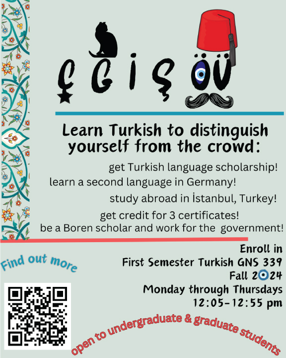 This flyer advertises a Turkish language course at the University of Wisconsin–Madison.

The class is First Semester Turkish (GNS 339), held Monday through Thursday from 12:05 to 12:55 pm during the Fall 2024 semester. The course is open to both undergraduate and graduate students. Students can explore scholarships, study abroad opportunities in Istanbul, Turkey, or work toward becoming a Boren Scholar. For questions regarding scholarships, you can contact Joanna Schuth, the Academic Advisor at GNS+, via email at jschuth@wisc.edu.