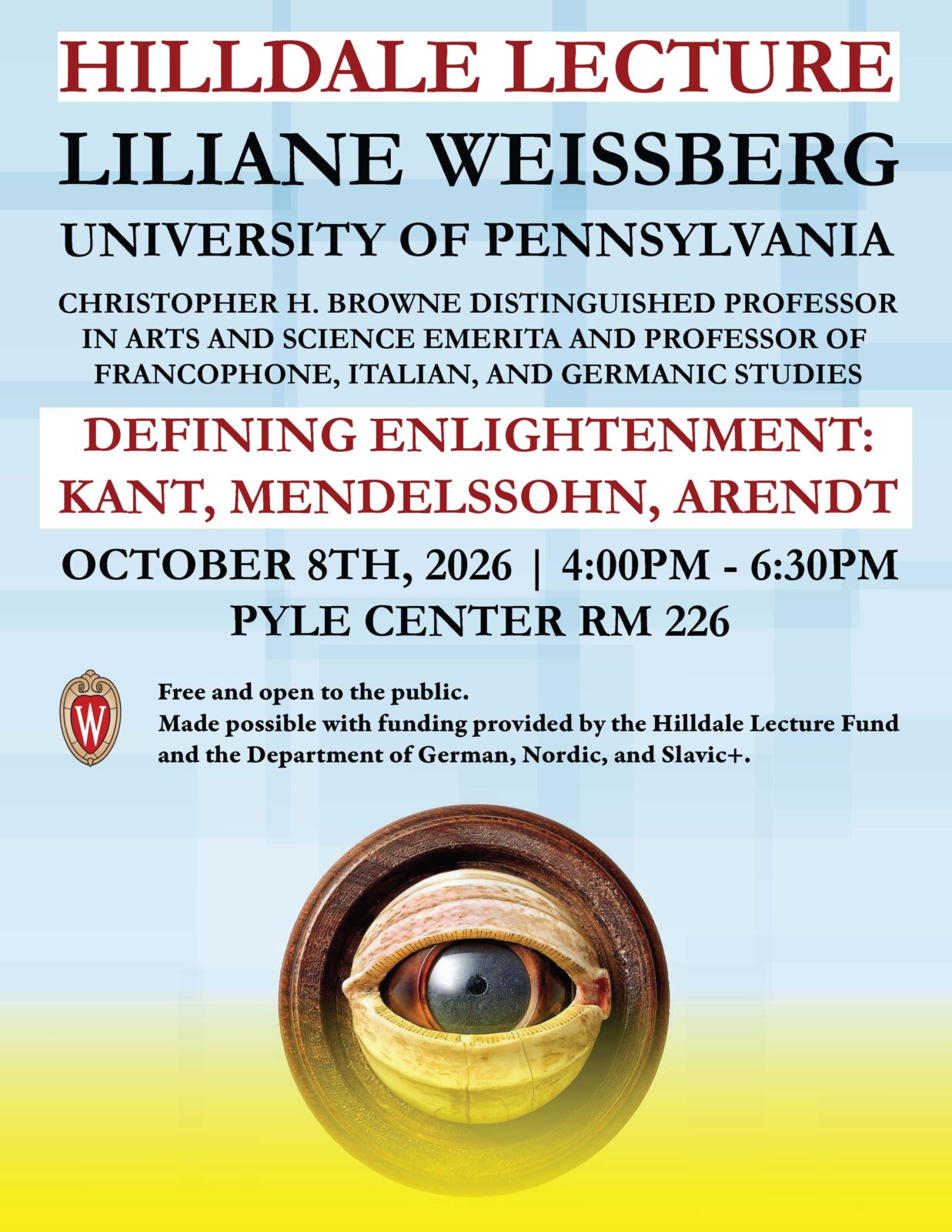 Hilldale Lecture: 
Liliane Weissberg 
Christopher H. Browne Distinguished Professor in Arts and Science Emerita and Professor of Francophone, Italian, and Germanic Studies
Defining Enlightenment: 
Kant, Mendelssohn, Arendt
October 8th, 2026 
4:00 - 6:30 pm
Pyle Center Rm 226 
Free and open to the public. 
Made possible with funding provided by the Hilldale Lecture Fund and the Department of German, Nordic, Slavic+. 